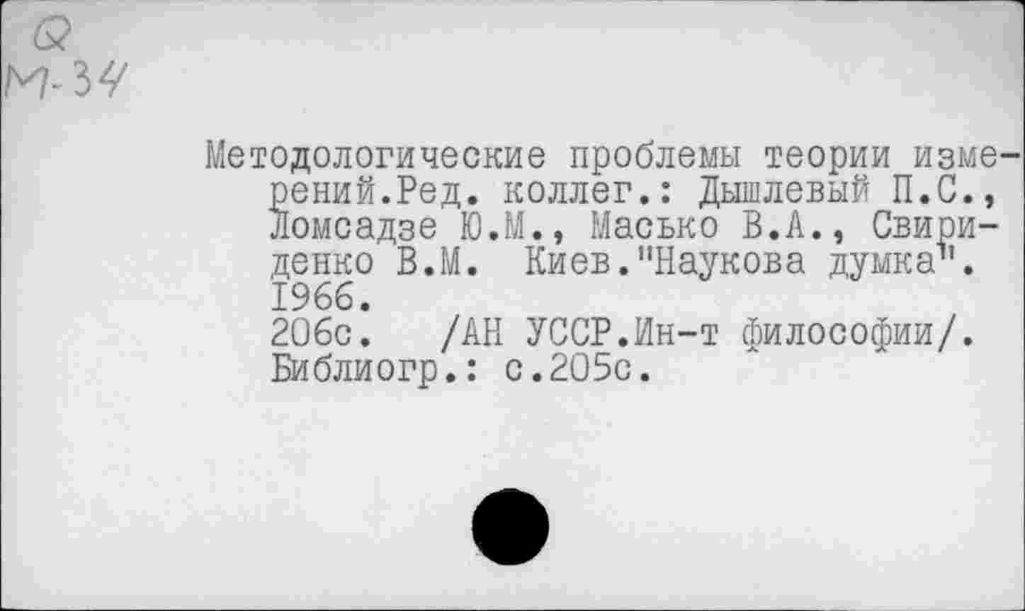 ﻿
Методологические проблемы теории измерений.Ред. коллег.: Дышлевый П.С., Ломсадзе Ю.М., Масько В.А., Свири-денко В.М. Киев."Наукова думка1'. 1966.
206с. /АН УССР.Ин-т философии/. Библиогр.: с.205с.